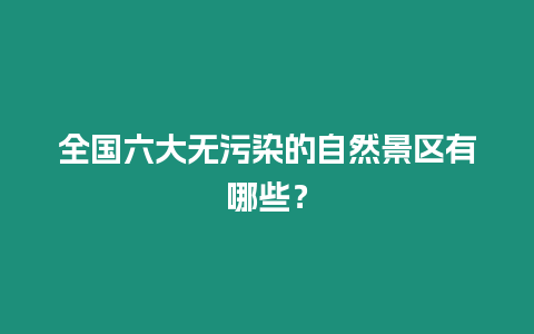 全國六大無污染的自然景區有哪些？