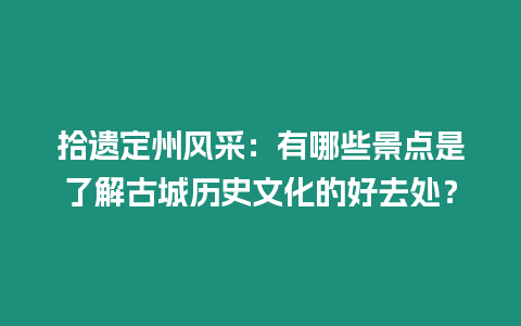 拾遺定州風采：有哪些景點是了解古城歷史文化的好去處？