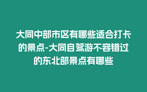 大同中部市區有哪些適合打卡的景點-大同自駕游不容錯過的東北部景點有哪些