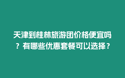 天津到桂林旅游團價格便宜嗎？有哪些優(yōu)惠套餐可以選擇？