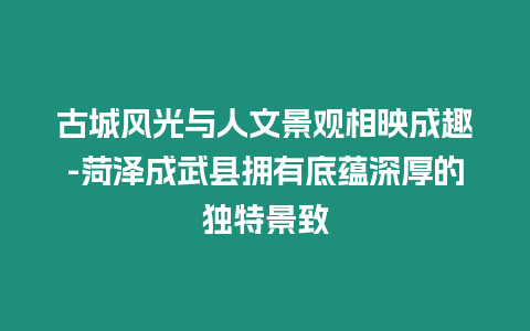 古城風光與人文景觀相映成趣-菏澤成武縣擁有底蘊深厚的獨特景致