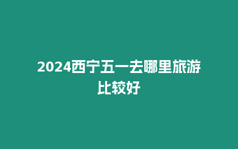 2024西寧五一去哪里旅游比較好