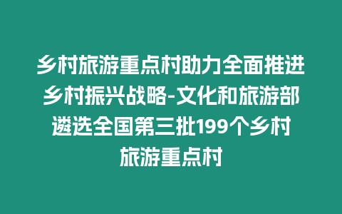 鄉村旅游重點村助力全面推進鄉村振興戰略-文化和旅游部遴選全國第三批199個鄉村旅游重點村