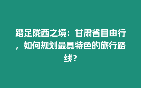 踏足隴西之境：甘肅省自由行，如何規劃最具特色的旅行路線？