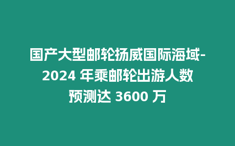 國產大型郵輪揚威國際海域-2024 年乘郵輪出游人數預測達 3600 萬