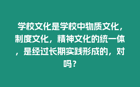 學校文化是學校中物質文化，制度文化，精神文化的統一體，是經過長期實踐形成的，對嗎？