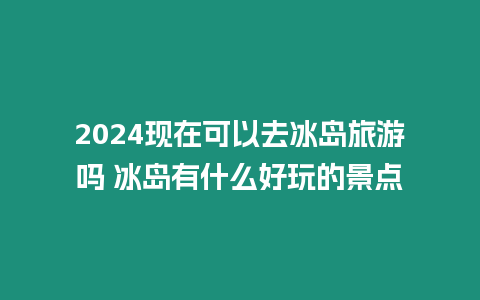 2024現(xiàn)在可以去冰島旅游嗎 冰島有什么好玩的景點