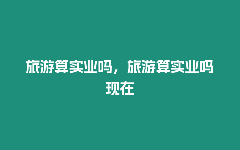 旅游算實(shí)業(yè)嗎，旅游算實(shí)業(yè)嗎現(xiàn)在