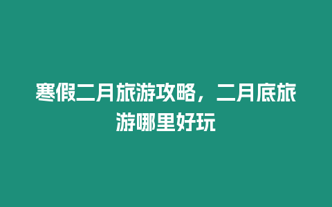 寒假二月旅游攻略，二月底旅游哪里好玩