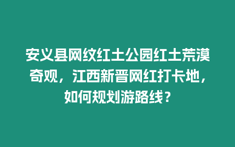 安義縣網紋紅土公園紅土荒漠奇觀，江西新晉網紅打卡地，如何規劃游路線？