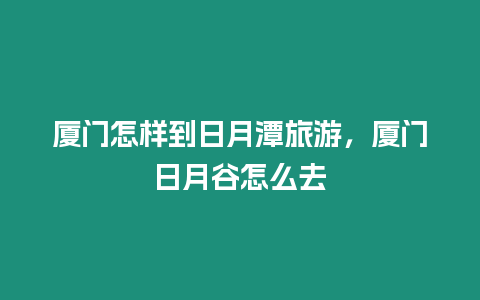 廈門怎樣到日月潭旅游，廈門日月谷怎么去