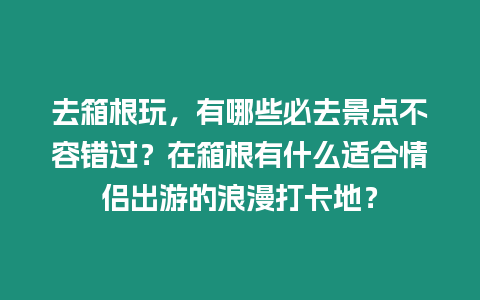 去箱根玩，有哪些必去景點不容錯過？在箱根有什么適合情侶出游的浪漫打卡地？