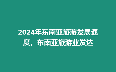 2024年東南亞旅游發展速度，東南亞旅游業發達