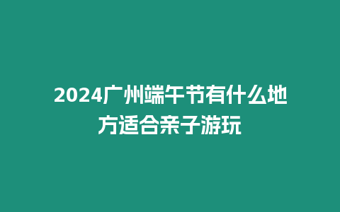 2024廣州端午節有什么地方適合親子游玩