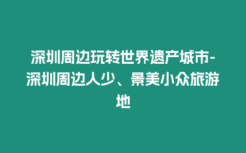 深圳周邊玩轉世界遺產城市-深圳周邊人少、景美小眾旅游地