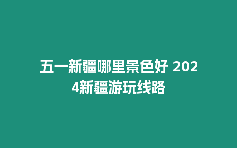 五一新疆哪里景色好 2024新疆游玩線路