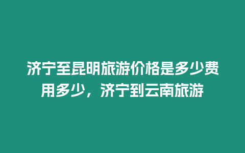 濟寧至昆明旅游價格是多少費用多少，濟寧到云南旅游