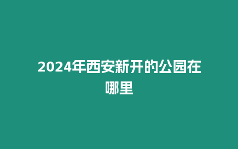 2024年西安新開的公園在哪里