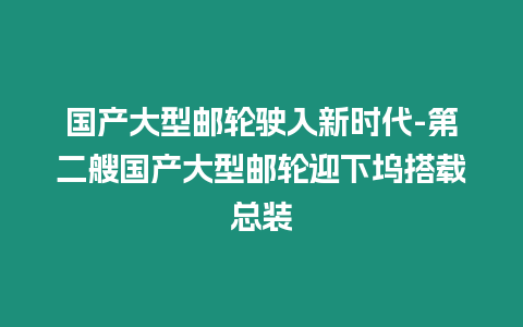 國產大型郵輪駛入新時代-第二艘國產大型郵輪迎下塢搭載總裝