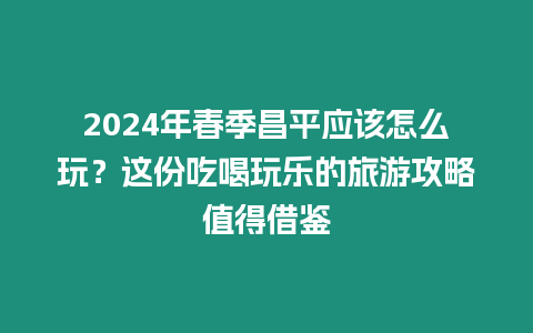 2024年春季昌平應(yīng)該怎么玩？這份吃喝玩樂的旅游攻略值得借鑒