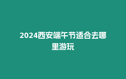 2024西安端午節(jié)適合去哪里游玩