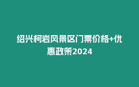 紹興柯巖風景區門票價格+優惠政策2024