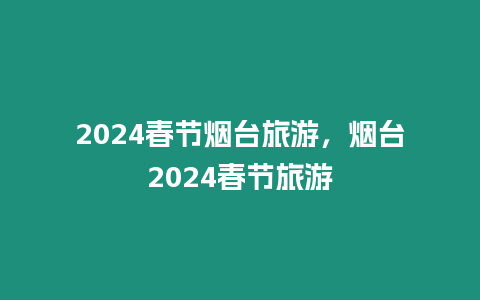 2024春節(jié)煙臺(tái)旅游，煙臺(tái)2024春節(jié)旅游