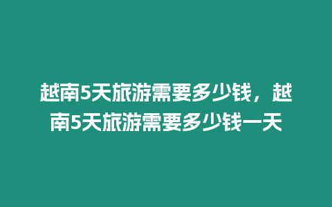 越南5天旅游需要多少錢，越南5天旅游需要多少錢一天