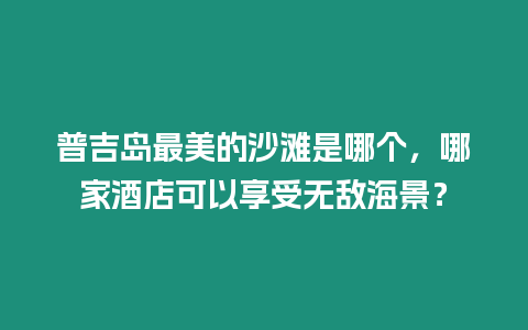 普吉島最美的沙灘是哪個，哪家酒店可以享受無敵海景？