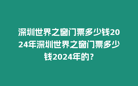 深圳世界之窗門票多少錢2024年深圳世界之窗門票多少錢2024年的？