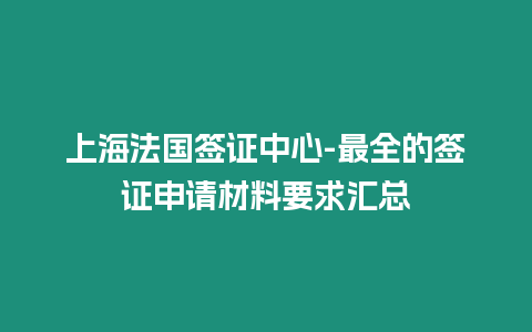 上海法國簽證中心-最全的簽證申請材料要求匯總