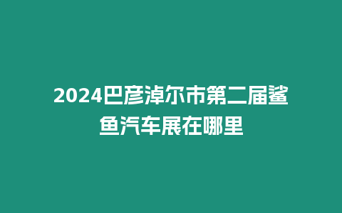 2024巴彥淖爾市第二屆鯊魚汽車展在哪里