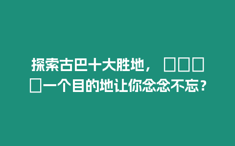 探索古巴十大勝地， ????一個目的地讓你念念不忘？