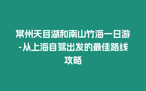 常州天目湖和南山竹海一日游-從上海自駕出發(fā)的最佳路線攻略