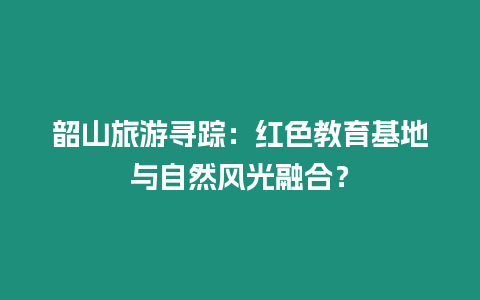 韶山旅游尋蹤：紅色教育基地與自然風(fēng)光融合？