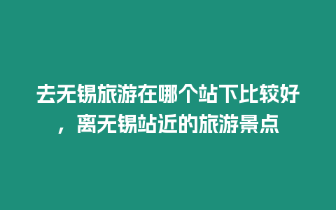 去無錫旅游在哪個站下比較好，離無錫站近的旅游景點