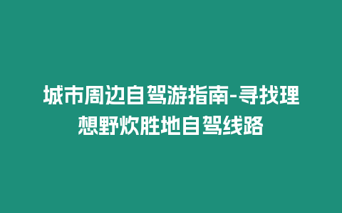 城市周邊自駕游指南-尋找理想野炊勝地自駕線路