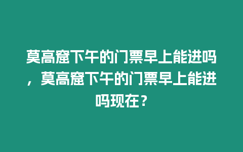 莫高窟下午的門票早上能進嗎，莫高窟下午的門票早上能進嗎現在？