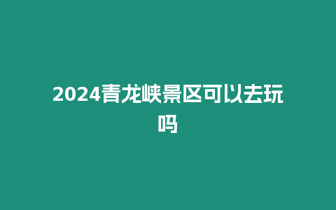 2024青龍峽景區可以去玩嗎