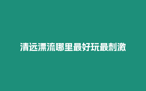 清遠漂流哪里最好玩最刺激