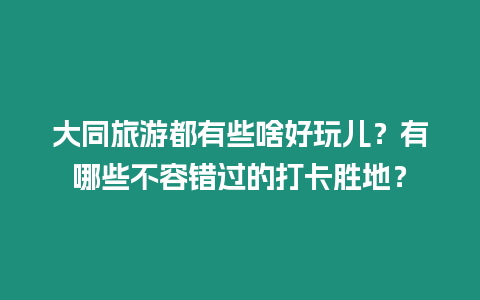 大同旅游都有些啥好玩兒？有哪些不容錯過的打卡勝地？