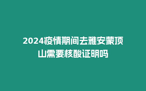 2024疫情期間去雅安蒙頂山需要核酸證明嗎