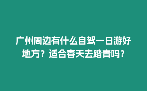 廣州周邊有什么自駕一日游好地方？適合春天去踏青嗎？