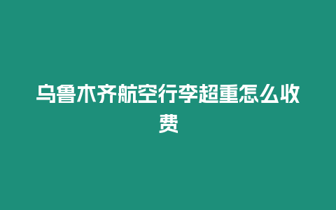 烏魯木齊航空行李超重怎么收費