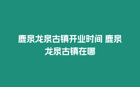 鹿泉龍泉古鎮(zhèn)開業(yè)時間 鹿泉龍泉古鎮(zhèn)在哪