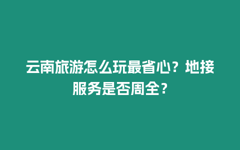 云南旅游怎么玩最省心？地接服務是否周全？