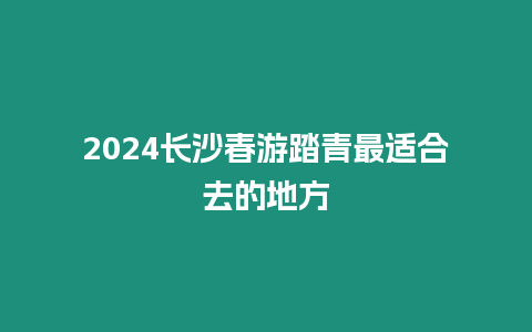 2024長沙春游踏青最適合去的地方