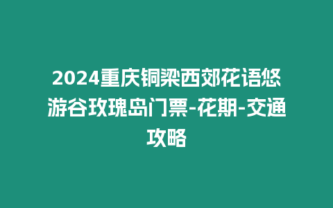 2024重慶銅梁西郊花語悠游谷玫瑰島門票-花期-交通攻略