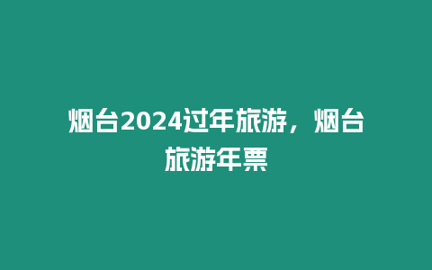 煙臺2024過年旅游，煙臺旅游年票