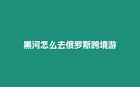 黑河怎么去俄羅斯跨境游